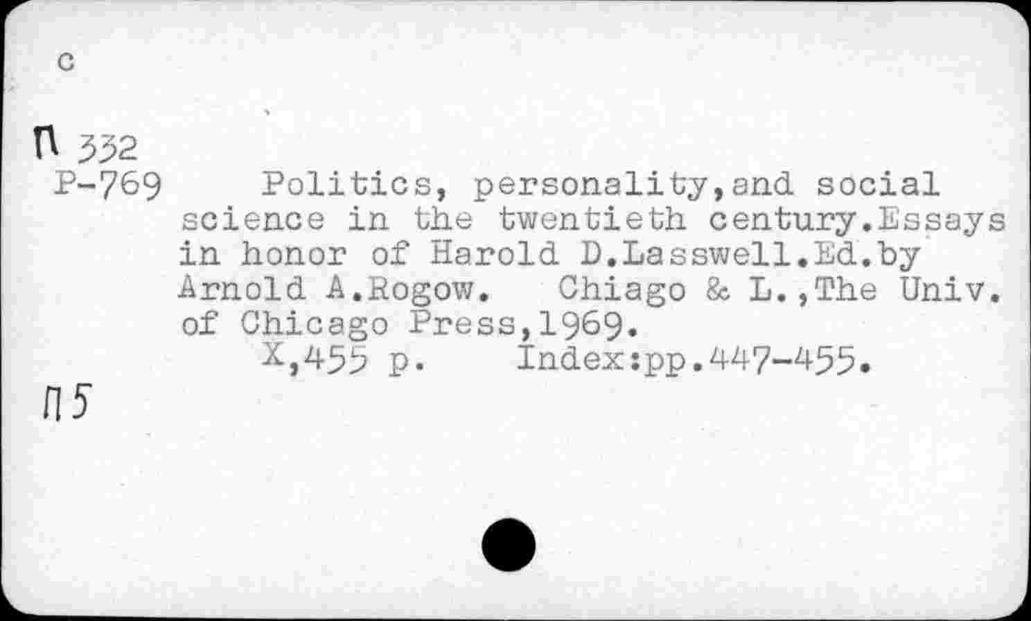 ﻿n 552
P-769
H5
Politics, personality,and social science in the twentieth century.Essays in honor of Harold D.Lasswell.Ed.by Arnold A.Rogow. Chiago & L.,The Univ, of Chicago Press,1969.
X,455 P«	Index:pp.447-455.